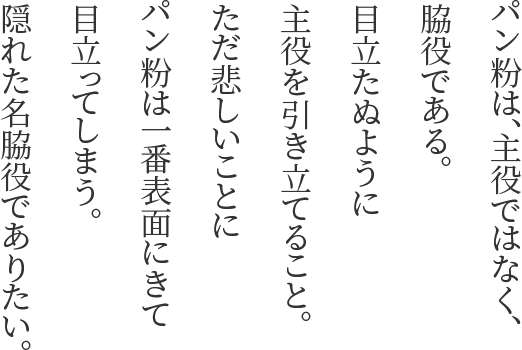 パン粉は、主役ではなく、脇役である。目立たぬように主役を引き立てること。ただ悲しいことにパン粉は一番表面にきて目立ってしまう。隠れた名脇役でありたい。